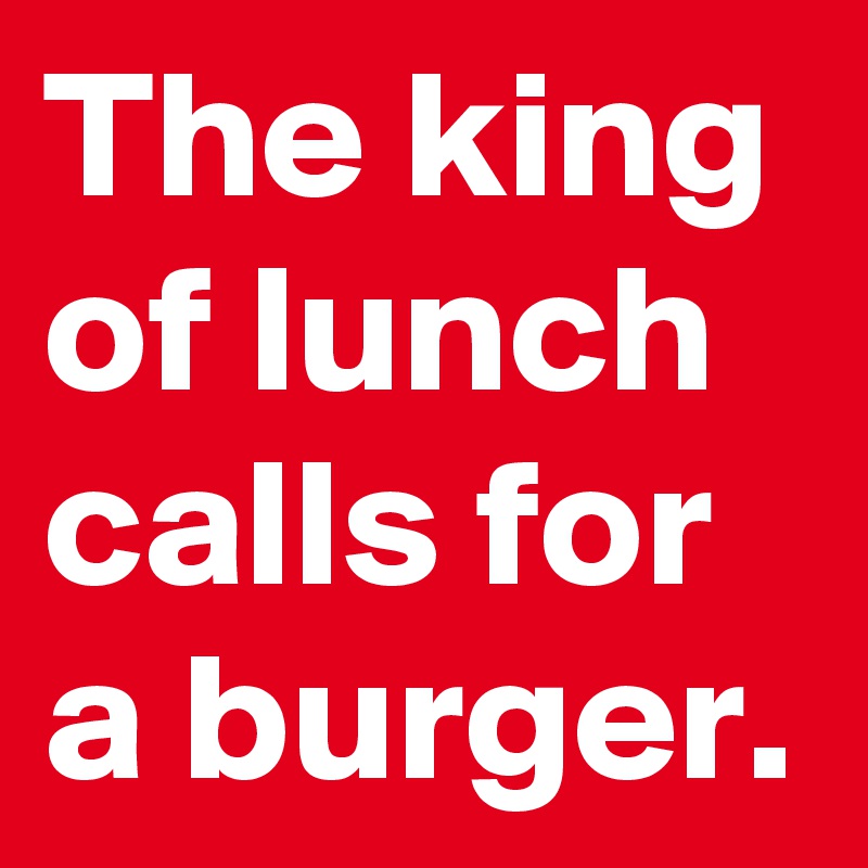The king of lunch calls for a burger.