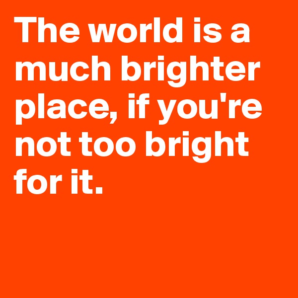 The world is a much brighter place, if you're not too bright for it.

