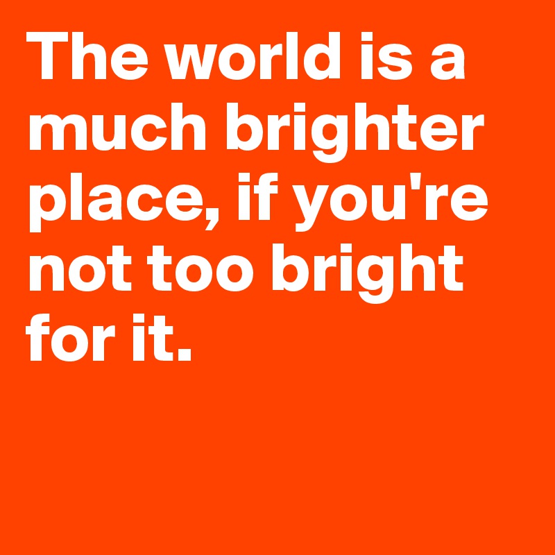 The world is a much brighter place, if you're not too bright for it.

