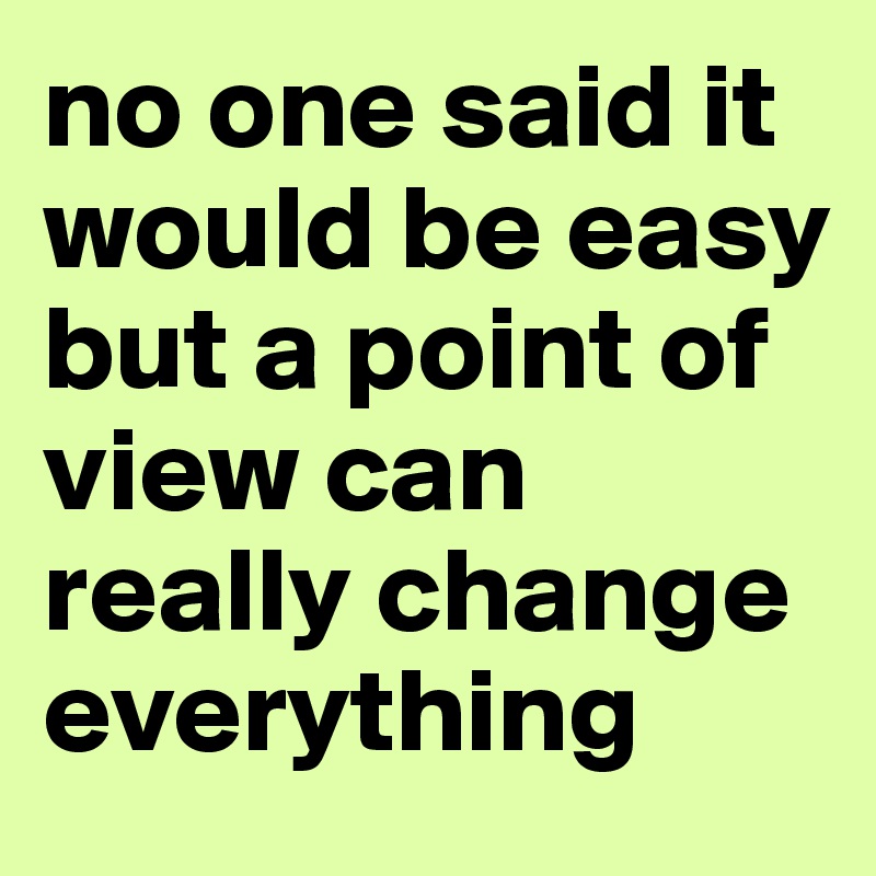 no one said it would be easy but a point of view can really change everything