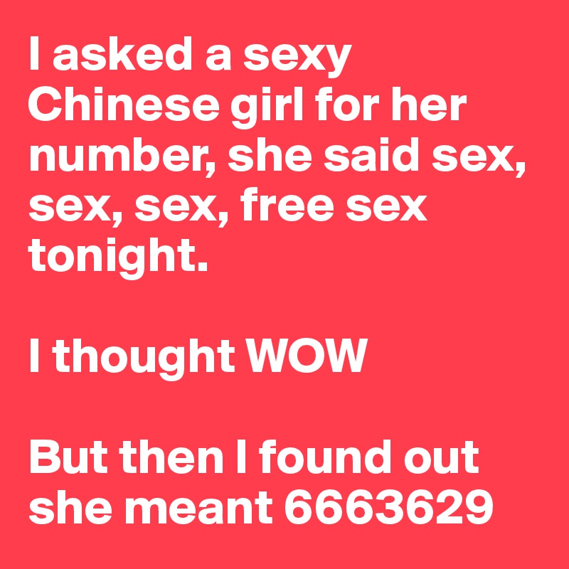 I asked a sexy Chinese girl for her number, she said sex, sex, sex, free sex tonight.

I thought WOW

But then I found out she meant 6663629
