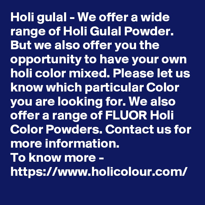 Holi gulal - We offer a wide range of Holi Gulal Powder. But we also offer you the opportunity to have your own holi color mixed. Please let us know which particular Color you are looking for. We also offer a range of FLUOR Holi Color Powders. Contact us for more information.
To know more -
https://www.holicolour.com/