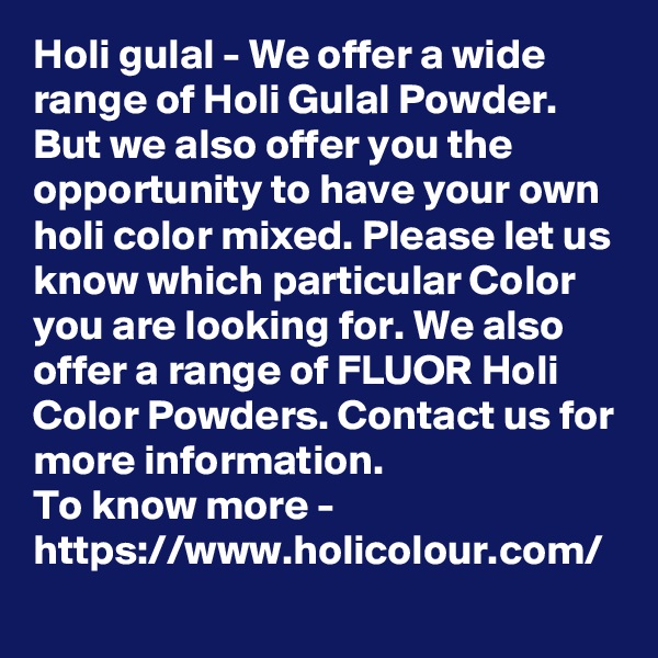 Holi gulal - We offer a wide range of Holi Gulal Powder. But we also offer you the opportunity to have your own holi color mixed. Please let us know which particular Color you are looking for. We also offer a range of FLUOR Holi Color Powders. Contact us for more information.
To know more -
https://www.holicolour.com/