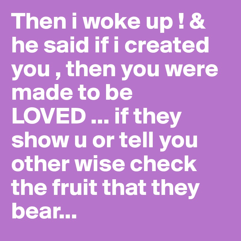 Then i woke up ! & he said if i created you , then you were made to be LOVED ... if they show u or tell you other wise check the fruit that they bear...