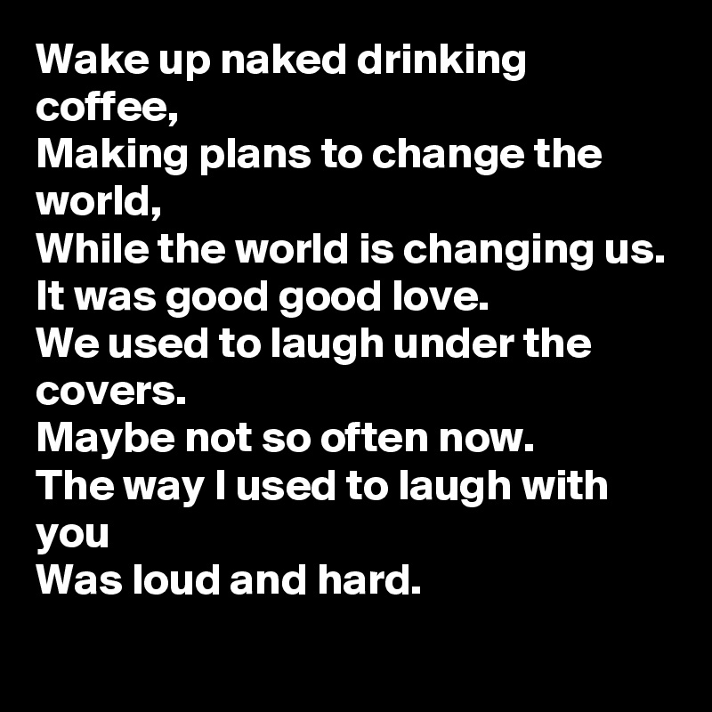 Wake up naked drinking coffee,
Making plans to change the world,
While the world is changing us.
It was good good love.
We used to laugh under the covers.
Maybe not so often now.
The way I used to laugh with you
Was loud and hard.
