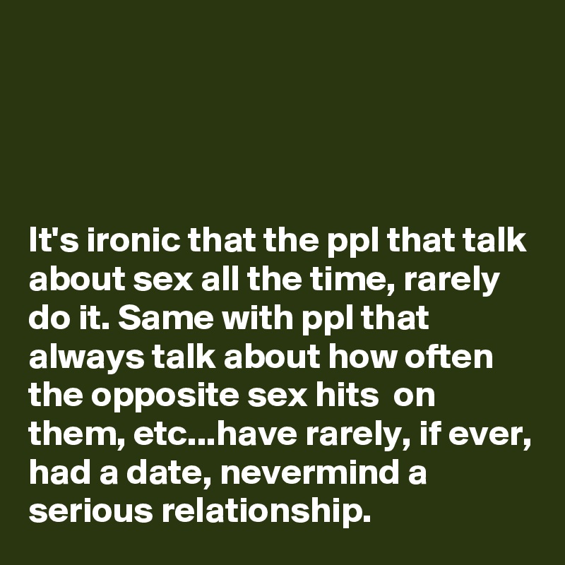 




It's ironic that the ppl that talk about sex all the time, rarely do it. Same with ppl that always talk about how often the opposite sex hits  on them, etc...have rarely, if ever, had a date, nevermind a serious relationship. 