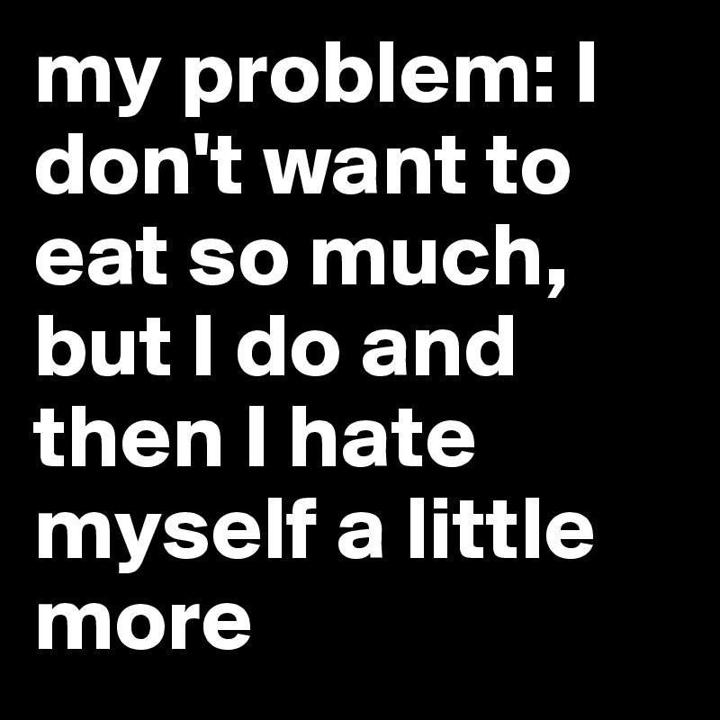 my problem: I don't want to eat so much, but I do and then I hate myself a little more