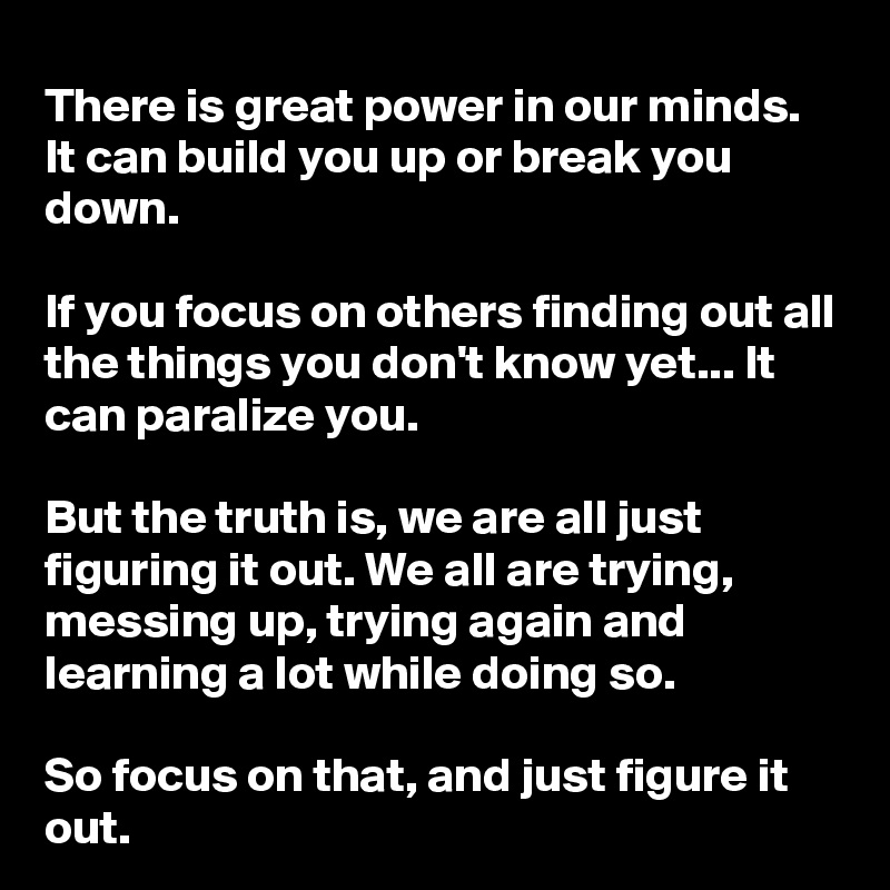 There is great power in our minds. It can build you up or break you down.

If you focus on others finding out all the things you don't know yet... It can paralize you.

But the truth is, we are all just figuring it out. We all are trying, messing up, trying again and learning a lot while doing so.

So focus on that, and just figure it out.