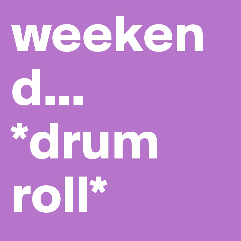 weekend... *drum roll*