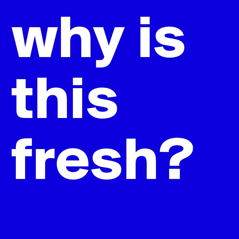why is this fresh? 