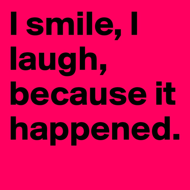 I smile, I laugh, because it happened.