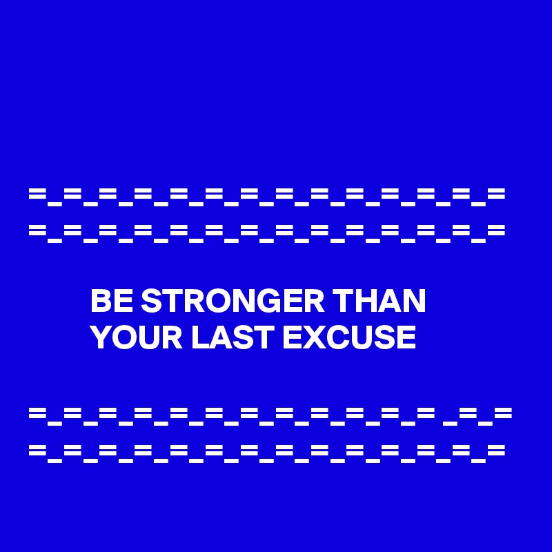 



=_=_=_=_=_=_=_=_=_=_=_=_=_=
=_=_=_=_=_=_=_=_=_=_=_=_=_=

         BE STRONGER THAN                      YOUR LAST EXCUSE

=_=_=_=_=_=_=_=_=_=_=_= _=_= =_=_=_=_=_=_=_=_=_=_=_=_=_=
