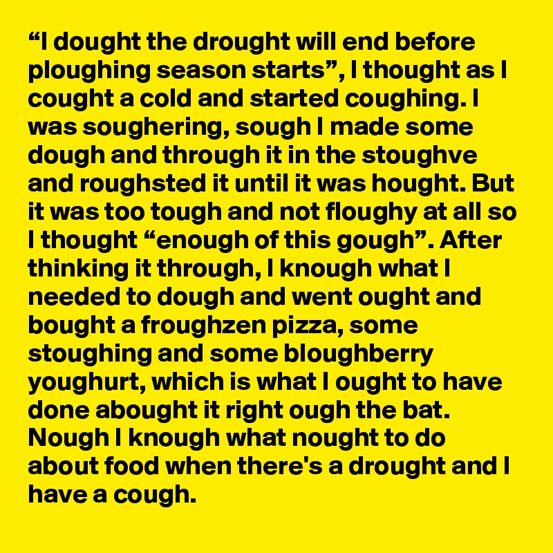 “I dought the drought will end before ploughing season starts”, I thought as I cought a cold and started coughing. I was soughering, sough I made some dough and through it in the stoughve and roughsted it until it was hought. But it was too tough and not floughy at all so I thought “enough of this gough”. After thinking it through, I knough what I needed to dough and went ought and bought a froughzen pizza, some stoughing and some bloughberry youghurt, which is what I ought to have done abought it right ough the bat. Nough I knough what nought to do about food when there's a drought and I have a cough.