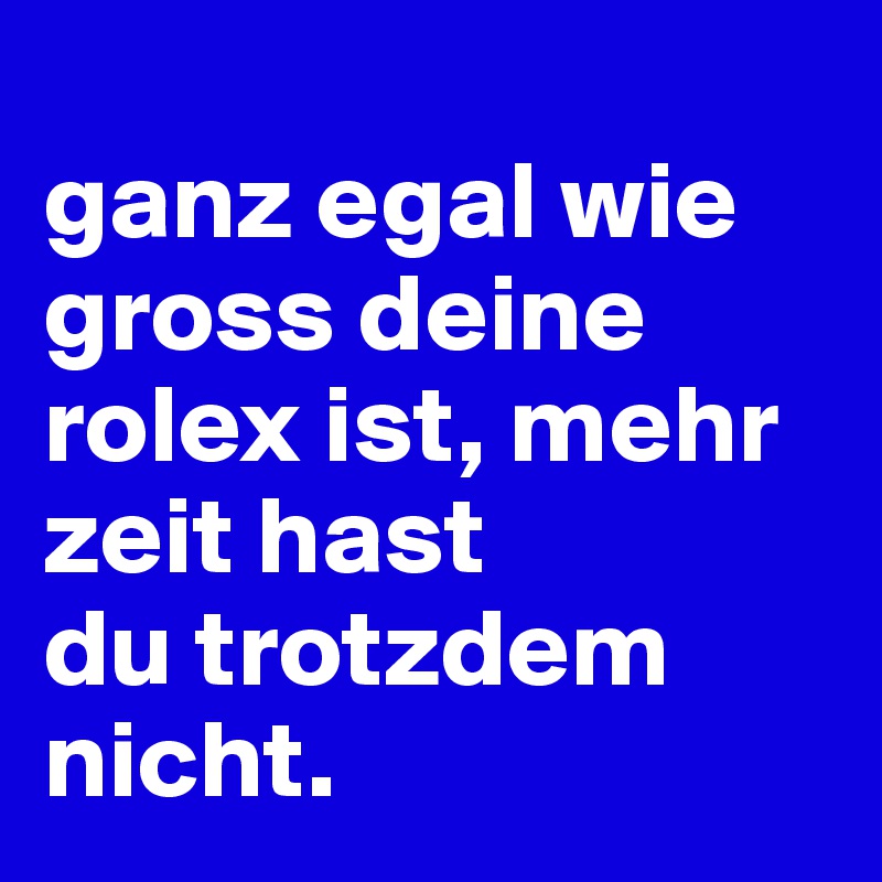 
ganz egal wie gross deine rolex ist, mehr zeit hast 
du trotzdem nicht.