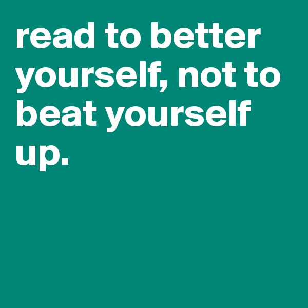 read to better yourself, not to beat yourself up. 


