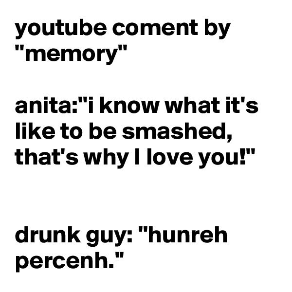 youtube coment by ''memory''

anita:''i know what it's like to be smashed, that's why I love you!''


drunk guy: ''hunreh percenh.''