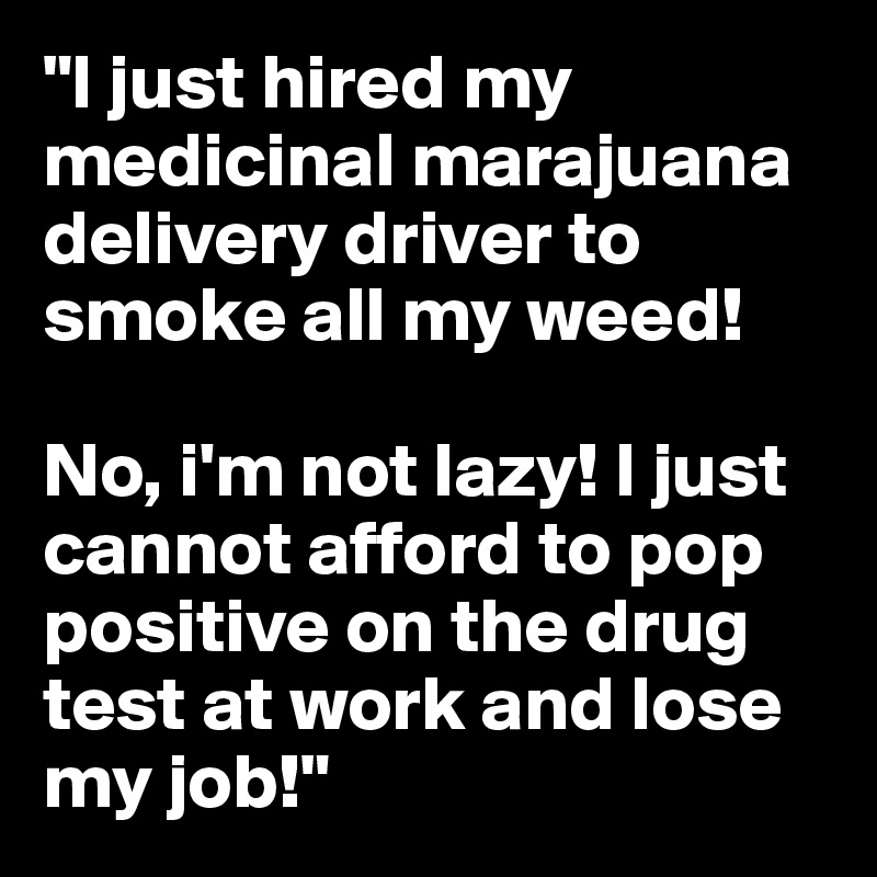 "I just hired my medicinal marajuana delivery driver to smoke all my weed!

No, i'm not lazy! I just cannot afford to pop positive on the drug test at work and lose my job!"