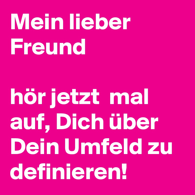 Mein lieber Freund 

hör jetzt  mal auf, Dich über Dein Umfeld zu definieren!