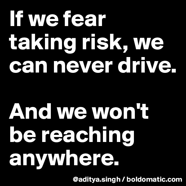 If we fear taking risk, we can never drive.

And we won't be reaching anywhere.
