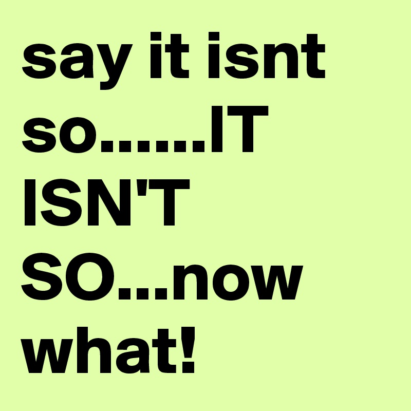 say it isnt so......IT ISN'T SO...now what!