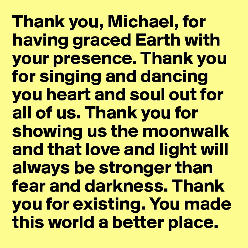 Thank you, Michael, for having graced Earth with your presence. Thank you for singing and dancing you heart and soul out for all of us. Thank you for showing us the moonwalk and that love and light will always be stronger than fear and darkness. Thank you for existing. You made this world a better place.
