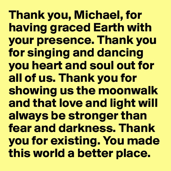 Thank you, Michael, for having graced Earth with your presence. Thank you for singing and dancing you heart and soul out for all of us. Thank you for showing us the moonwalk and that love and light will always be stronger than fear and darkness. Thank you for existing. You made this world a better place.