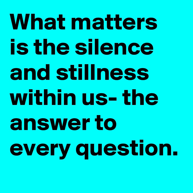 What matters is the silence and stillness within us- the answer to every question.