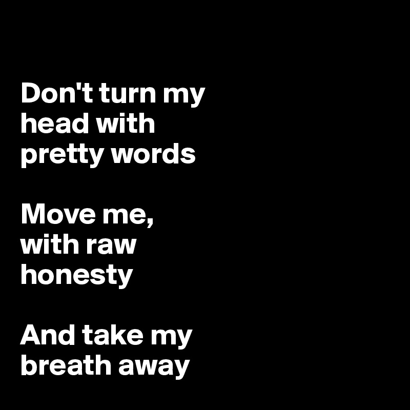 

Don't turn my 
head with
pretty words

Move me,
with raw
honesty

And take my 
breath away