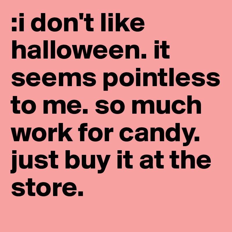 :i don't like halloween. it seems pointless to me. so much work for candy. just buy it at the store. 