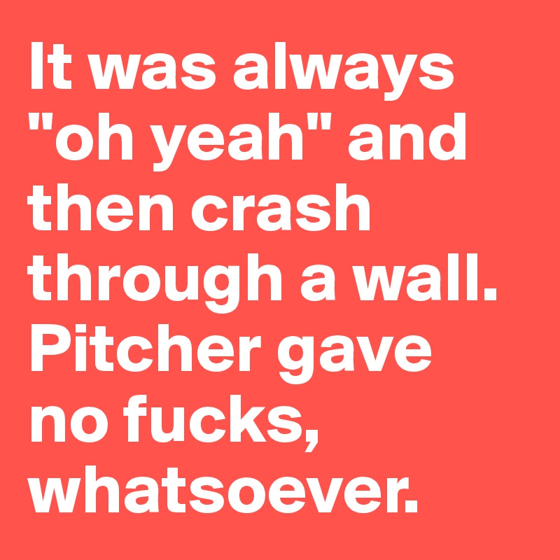 It was always "oh yeah" and then crash through a wall. Pitcher gave 
no fucks, whatsoever.