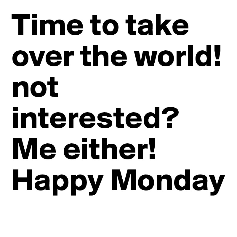 Time to take over the world! 
not interested?
Me either! 
Happy Monday 