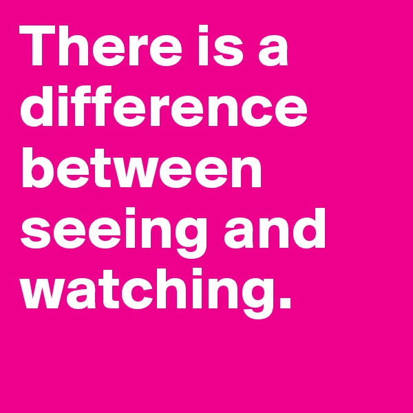 There is a difference between seeing and watching.
