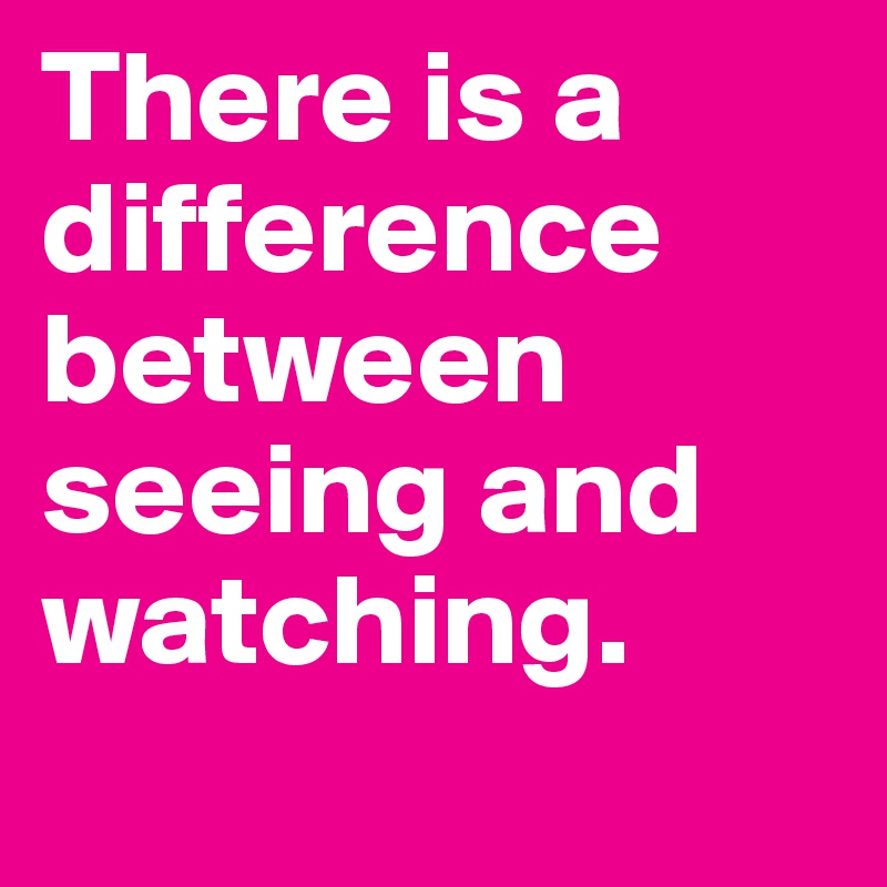 There is a difference between seeing and watching.
