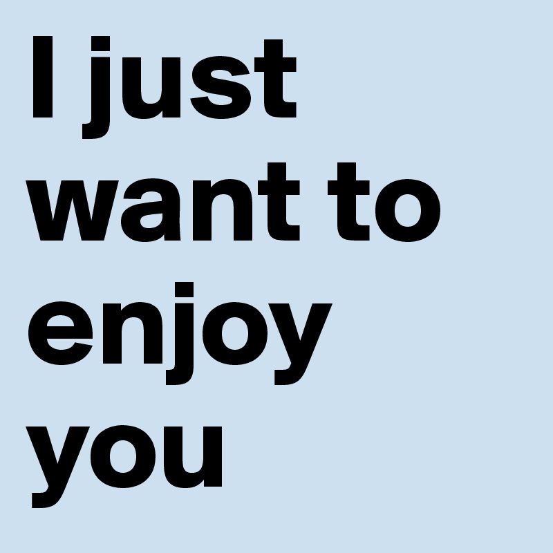 I just want to enjoy you 