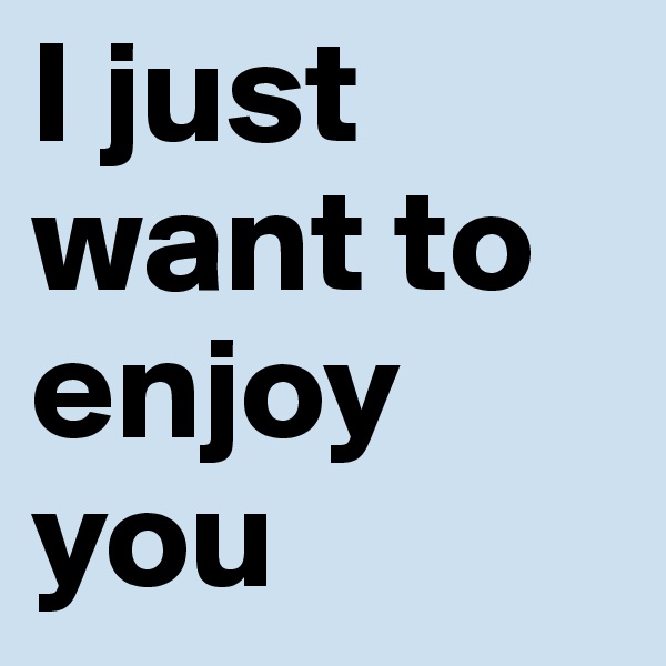 I just want to enjoy you 