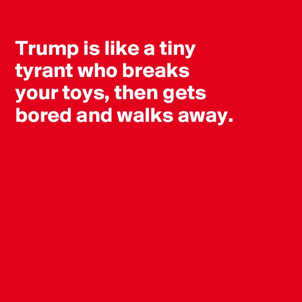 
Trump is like a tiny
tyrant who breaks
your toys, then gets
bored and walks away.






