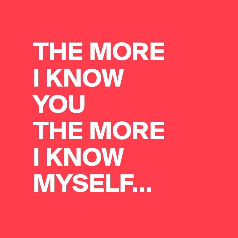
    THE MORE
    I KNOW
    YOU
    THE MORE
    I KNOW
    MYSELF...
