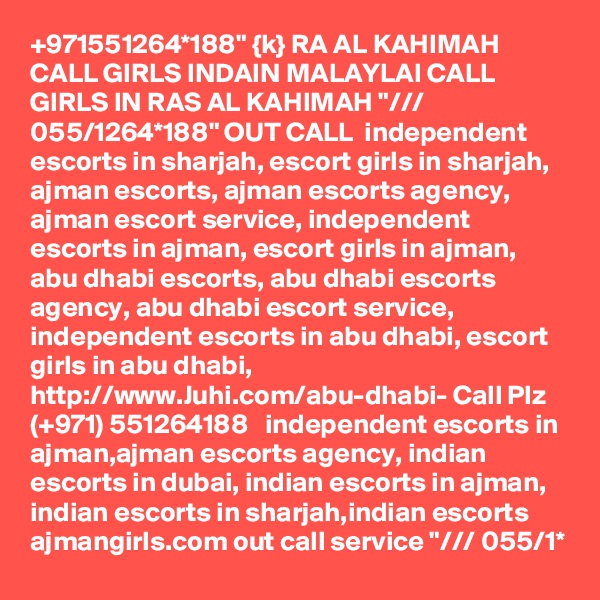 +971551264*188" {k} RA AL KAHIMAH CALL GIRLS INDAIN MALAYLAI CALL GIRLS IN RAS AL KAHIMAH "/// 055/1264*188" OUT CALL  independent escorts in sharjah, escort girls in sharjah, ajman escorts, ajman escorts agency, ajman escort service, independent escorts in ajman, escort girls in ajman, abu dhabi escorts, abu dhabi escorts agency, abu dhabi escort service, independent escorts in abu dhabi, escort girls in abu dhabi,  http://www.Juhi.com/abu-dhabi- Call Plz (+971) 551264188   independent escorts in ajman,ajman escorts agency, indian escorts in dubai, indian escorts in ajman, indian escorts in sharjah,indian escorts ajmangirls.com out call service "/// 055/1* 