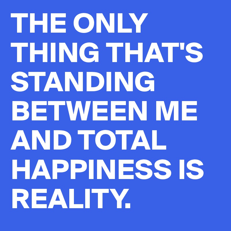 THE ONLY THING THAT'S STANDING BETWEEN ME AND TOTAL HAPPINESS IS REALITY.