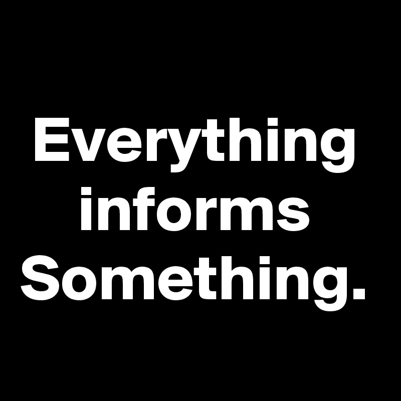 Everything informs Something.
