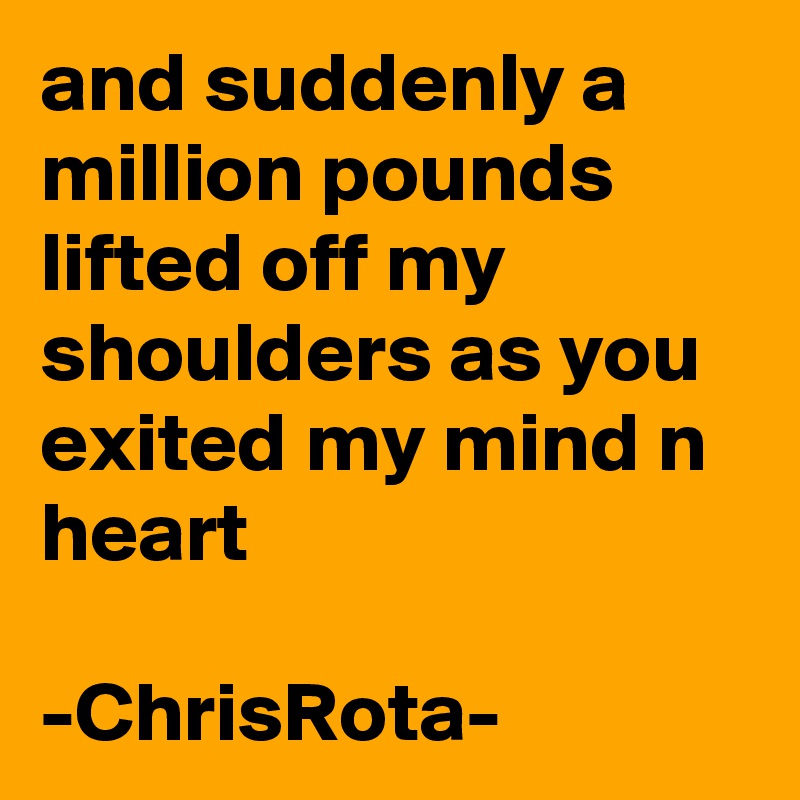 and suddenly a million pounds lifted off my shoulders as you exited my mind n heart

-ChrisRota-