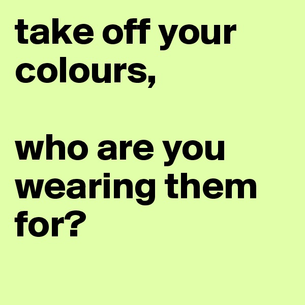 take off your colours, 

who are you wearing them for? 
