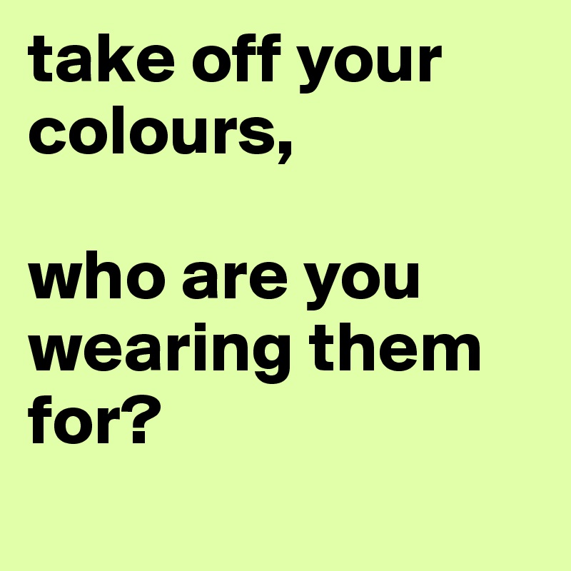 take off your colours, 

who are you wearing them for? 
