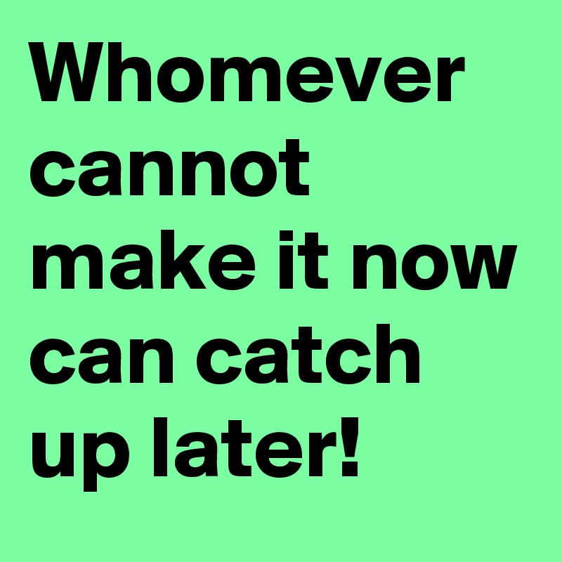 Whomever cannot make it now can catch up later!