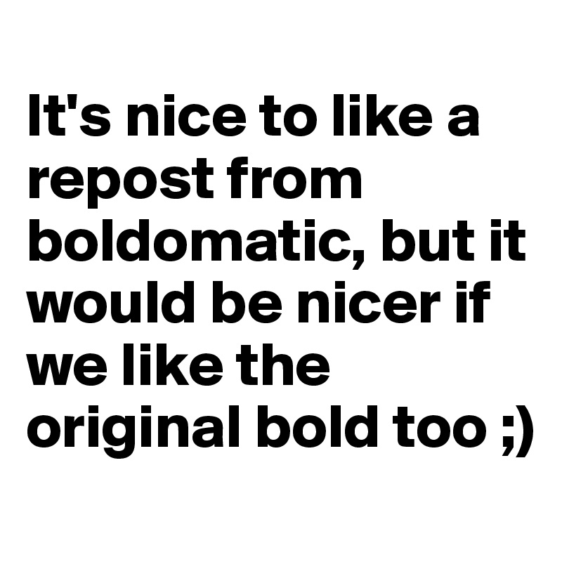
It's nice to like a repost from boldomatic, but it would be nicer if we like the original bold too ;)
