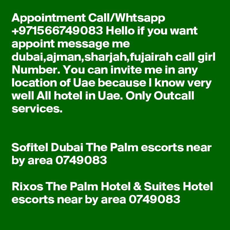 Appointment Call/Whtsapp +971566749083 Hello if you want appoint message me dubai,ajman,sharjah,fujairah call girl Number. You can invite me in any location of Uae because I know very well All hotel in Uae. Only Outcall services.


Sofitel Dubai The Palm escorts near by area 0749083 

Rixos The Palm Hotel & Suites Hotel escorts near by area 0749083 