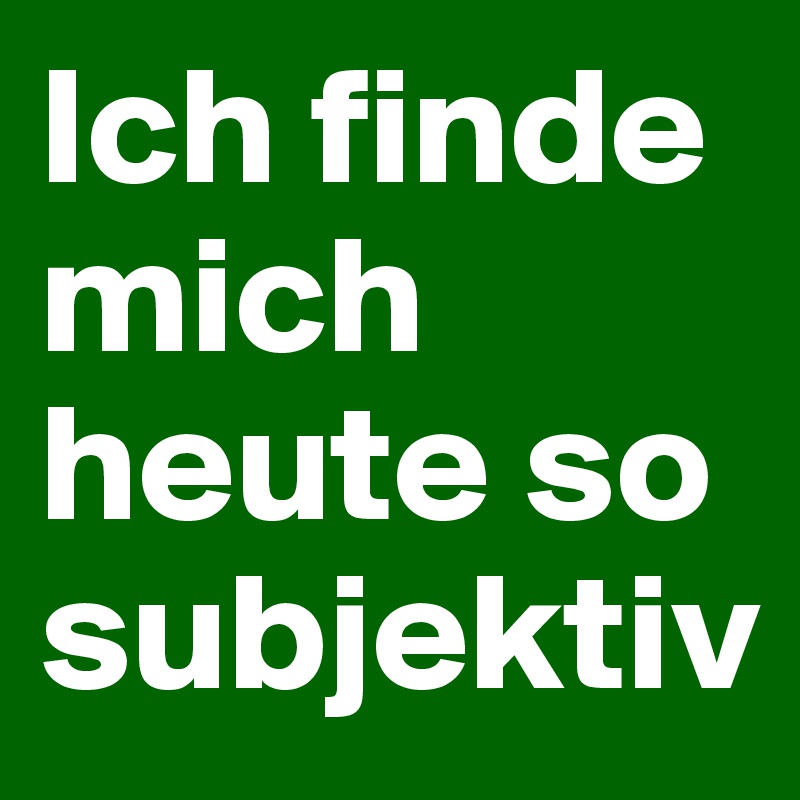 Ich finde mich heute so subjektiv