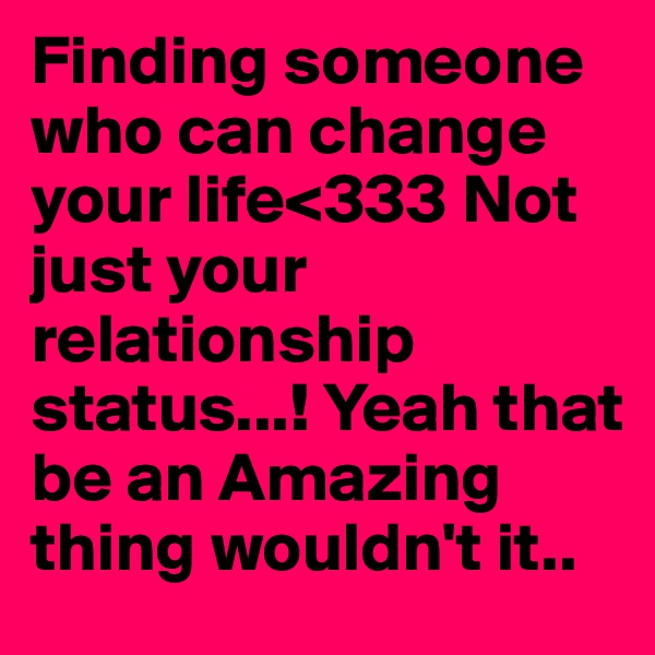 Finding someone who can change your life<333 Not just your relationship status...! Yeah that be an Amazing thing wouldn't it..