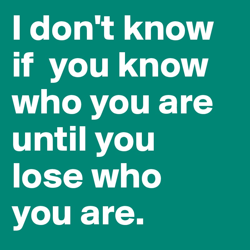 I don't know  if  you know            who you are     until you    lose who    you are.