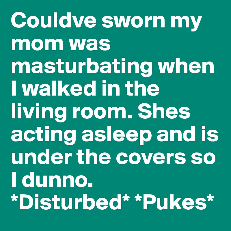 Couldve sworn my mom was masturbating when I walked in the living room. Shes acting asleep and is under the covers so I dunno. 
*Disturbed* *Pukes*